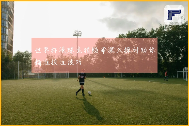 世界杯滚球竞猜赔率深入探讨助你精准投注技巧