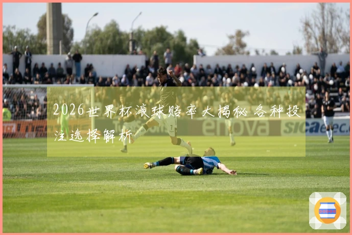 2026世界杯滚球赔率大揭秘 各种投注选择解析