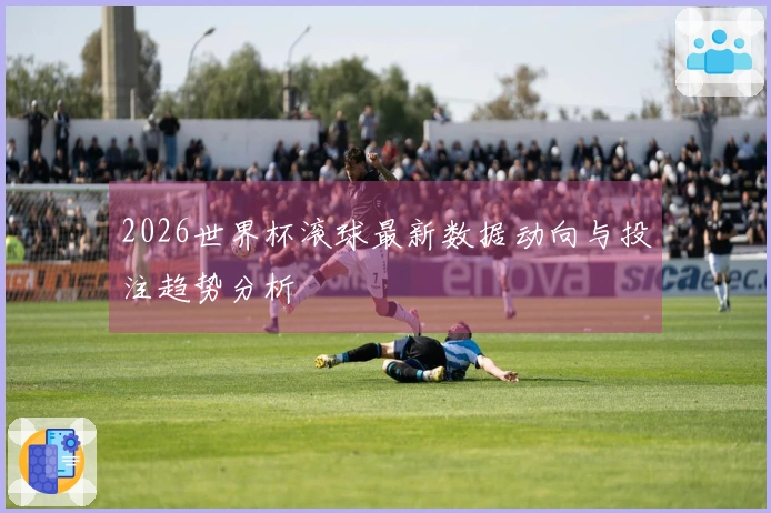 2026世界杯滚球最新数据动向与投注趋势分析